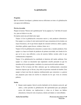 La globalización



Propósito
Qué los alumnos investiguen y planteen nuevas reflexiones en torno a la globalización
con apoyo de la biblioteca.


Previo a la sesión
Prepare la lectura “Efectos de la globalización” de las páginas 6 y 7 del libro El mundo
hoy, para ser leída en voz alta.
En tarjetas anote una actividad como sigue:
   Tarjeta 1) Con la globalización conocemos nuevos y más productos alimenticios.
   Este equipo va a evaluar el valor nutricional de lo que consumimos de las tiendas con
   mayor frecuencia y de lo que hemos dejado de consumir (refrescos, dulces, papitas,
   chocolates, galletas, aguas frescas, verduras, frutas, etc.).
   Tarjeta 2) Con la globalización conocemos y usamos más y variados productos. Este
   equipo va a hacer un listado de productos de primera necesidad, otro listado de los
   que no lo son y una reflexión a cerca de nuestros hábitos sociales sobre lo que
   cotidianamente compramos.
   Tarjeta 3) La globalización ha contribuido al deterioro del medio ambiente. Este
   equipo va a hacer un documento tipo reglamento sencillo pensando en que los
   miembros de la escuela puedan contribuir a la conservación del medio ambiente.
   Tarjeta 4) Por la lectura del libro sabremos que las multinacionales concentran
   inmensas riquezas que se llevan y hay miles de personas muriendo de hambre. Este
   equipo va hacer una lista de empresas multinacionales que conocemos y a generar
   una propuesta para tratar de resolver la situación de los que viven en extrema
   pobreza.


Sesión
   • Integre cuatro equipos. Inicie la sesión charlando con los alumnos acerca de qué
         saben y cómo perciben la globalización. Dé oportunidad para que platiquen
         acerca del término, sus implicaciones y cómo en el futuro sus hábitos
         alimenticios, forma de vestir, de pensar y demás actividades se verán influidos.

   Amílcar Saavedra Rosas                                      ¿Te atreverías a hacer algo así…? | 90
                                                                                   Vamos a leer
 