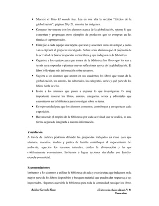 • Muestre el libro El mundo hoy. Lea en voz alta la sección “Efectos de la
       globalización”, páginas 20 y 21, muestre las imágenes.
   • Comente brevemente con los alumnos acerca de la globalización, retome lo que
       comenten y propongan otros ejemplos de productos que se compran en las
       tiendas o supermercados.
   • Entregue a cada equipo una tarjeta, que lean y acuerden cómo investigar y cómo
       van a exponer al grupo lo investigado. Aclare a los alumnos que el propósito de
       la actividad es buscar respuestas en los libros y que indaguen en la biblioteca.
   • Organice a los equipos para que tomen de la biblioteca los libros que les van a
       servir para responder o plantear nuevas reflexiones acerca de la globalización. El
       libro leído tiene más información sobre recursos.
   • Sugiera a los alumnos que anoten en sus cuadernos los libros que tratan de la
       globalización, los autores, las editoriales, las categorías, series y qué parte de los
       libros habla de ello.
   • Invite a los alumnos que pasen a exponer lo que investigaron. Es muy
       importante mostrar los libros, autores, categorías, series y editoriales que
       encontraron en la biblioteca para investigar sobre su tema.
   • Dé oportunidad para que los alumnos comenten, contribuyan y enriquezcan cada
       exposición.
   • Recomiende el empleo de la biblioteca por cada actividad que se realice, es una
       forma segura de integrarla a nuestra información.


Vinculación
A través de carteles podemos difundir las propuestas trabajadas en clase para que
alumnos, maestros, madres y padres de familia contribuyan al mejoramiento del
ambiente, aprecien los recursos naturales, cuiden la alimentación y lo que
cotidianamente consumimos. Invitemos a lograr acciones vinculadas con familia-
escuela-comunidad.


Recomendaciones
Invitemos a los alumnos a utilizar la biblioteca de aula y escolar para que indaguen en la
mayor parte de los libros disponibles y busquen material que pueden dar respuesta a sus
inquietudes. Hagamos accesible la biblioteca para toda la comunidad para que los libros

  Amílcar Saavedra Rosas                                      ¿Te atreverías a hacer algo así…? | 91
                                                                                  Vamos a leer
 