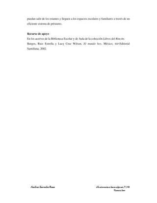 puedan salir de los estantes y lleguen a los espacios escolares y familiares a través de un
eficiente sistema de préstamo.


Recurso de apoyo
En los acervos de la Biblioteca Escolar y de Aula de la colección Libros del Rincón:
Burgos, Ruiz Estrella y Lucy Cruz Wilson, El mundo hoy, México,                   SEP-Editorial

Santillana, 2002.




   Amílcar Saavedra Rosas                                    ¿Te atreverías a hacer algo así…? | 92
                                                                                 Vamos a leer
 