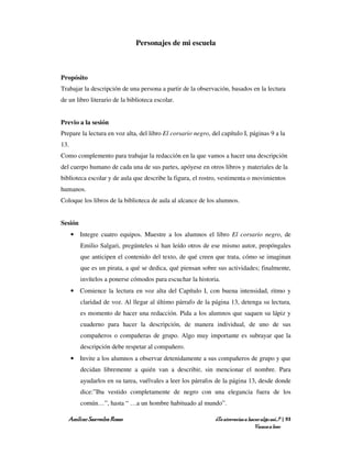 Personajes de mi escuela



Propósito
Trabajar la descripción de una persona a partir de la observación, basados en la lectura
de un libro literario de la biblioteca escolar.


Previo a la sesión
Prepare la lectura en voz alta, del libro El corsario negro, del capítulo I, páginas 9 a la
13.
Como complemento para trabajar la redacción en la que vamos a hacer una descripción
del cuerpo humano de cada una de sus partes, apóyese en otros libros y materiales de la
biblioteca escolar y de aula que describe la figura, el rostro, vestimenta o movimientos
humanos.
Coloque los libros de la biblioteca de aula al alcance de los alumnos.


Sesión
      • Integre cuatro equipos. Muestre a los alumnos el libro El corsario negro, de
         Emilio Salgari, pregúnteles si han leído otros de ese mismo autor, propóngales
         que anticipen el contenido del texto, de qué creen que trata, cómo se imaginan
         que es un pirata, a qué se dedica, qué piensan sobre sus actividades; finalmente,
         invítelos a ponerse cómodos para escuchar la historia.
      • Comience la lectura en voz alta del Capítulo I, con buena intensidad, ritmo y
         claridad de voz. Al llegar al último párrafo de la página 13, detenga su lectura,
         es momento de hacer una redacción. Pida a los alumnos que saquen su lápiz y
         cuaderno para hacer la descripción, de manera individual, de uno de sus
         compañeros o compañeras de grupo. Algo muy importante es subrayar que la
         descripción debe respetar al compañero.
      • Invite a los alumnos a observar detenidamente a sus compañeros de grupo y que
         decidan libremente a quién van a describir, sin mencionar el nombre. Para
         ayudarlos en su tarea, vuélvales a leer los párrafos de la página 13, desde donde
         dice:”Iba vestido completamente de negro con una elegancia fuera de los
         común…”, hasta “ …a un hombre habituado al mundo”.

   Amílcar Saavedra Rosas                                     ¿Te atreverías a hacer algo así…? | 93
                                                                                  Vamos a leer
 