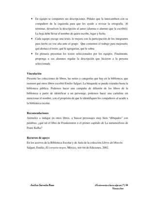 • En equipo se comparten sus descripciones. Pídales que la intercambien con su
       compañero de la izquierda para que les ayude a revisar la ortografía. Al
       terminar, devuelven la descripción al autor (alumna o alumno que la escribió).
       La hoja debe llevar el nombre de quien escribe, lugar y fecha.
   • Cada equipo escoge una texto, lo mejora con la participación de los integrantes
       para leerlo en voz alta ante el grupo. Que comenten el trabajo para mejorarlo,
       qué destaca el texto, qué le agregarían, qué le sobra.
   • En plenaria presentan los textos seleccionados por los equipos. Finalmente,
       proponga a sus alumnos regalar la descripción que hicieron a la persona
       seleccionada.


Vinculación
Presente las colecciones de libros, las series y categorías que hay en la biblioteca, que
rastreen qué otros libros escribió Emilio Salgari. La búsqueda se puede extender hasta la
biblioteca pública. Podemos hacer una campaña de difusión de los libros de la
biblioteca a partir de identificar a un personaje, podemos hacer una cartulina sin
mencionar el nombre, con el propósito de que lo identifiquen los compañeros al acudir a
la biblioteca escolar.


Recomendaciones
Anímelos a indagar en otros libros, a buscar personajes muy bien “dibujados” con
palabras; ¿qué tal el libro de Frankenstein o el primer capítulo de La metamorfosis de
Franz Kafka?


Recursos de apoyo
En los acervos de la Biblioteca Escolar y de Aula de la colección Libros del Rincón:
Salgari, Emilio, El corsario negro, México, SEP-SM de Ediciones, 2002.




   Amílcar Saavedra Rosas                                   ¿Te atreverías a hacer algo así…? | 94
                                                                                Vamos a leer
 