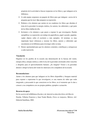 propósito de la actividad es buscar respuestas en los libros y que indaguen en la
       biblioteca.
   • A cada equipo asignamos un paquete de libros para que indaguen acerca de la
       pregunta que les tocó. Que preparen su exposición.
   • Pedimos a los alumnos que anoten en sus cuadernos los libros que abordan el
       tema de la gravedad, la energía cinética, los autores, las editoriales y qué parte
       de los libros hablan de ella.
   • Invitamos a los alumnos a que pasen a exponer lo que investigaron. Pueden
       ejemplificar su exposición con trabajo de papiroflexia, papel cayendo, papalote,
       soplar objetos sobre el escritorio y más ejemplos. Al terminar, es muy
       importante hacer referencia y mostrar los libros, autores y editoriales que
       encontraron en la biblioteca para investigar sobre su tema.
   • Demos oportunidad para que los alumnos comenten, contribuyan y enriquezcan
       a cada exposición.


Vinculación
Organice en los pasillos de la escuela una demostración de la fuerzas del viento,
energía eólica, energía cinética y sobre la ley de la gravedad, mostrando cómo vencerlas
o dirigirlas para el aprovechamiento humano. ¿Se imagina? Vencer a la gravedad,
detener o dirigir la fuerza del viento les interesara a los compañeros de la escuela.


Recomendaciones
Anime a los alumnos para que indaguen en los libros disponibles y busquen material
para exponer o representar lo que investigaron, es una manera de saber que están
integrando y procesando lo que conocieron en los libros, en el momento que lo dan a
conocer a sus compañeros con sus propias palabras, ejemplos o actuación.


Recursos de apoyo
En los acervos de la Biblioteca Escolar y de Aula de la colección Libros del Rincón:
Noreña, Villarías Francisco y Juan Tonda Mazón, Física en imágenes, México,                  SEP-

Editorial Santillana, 2002.




   Amílcar Saavedra Rosas                                    ¿Te atreverías a hacer algo así…? | 96
                                                                                 Vamos a leer
 