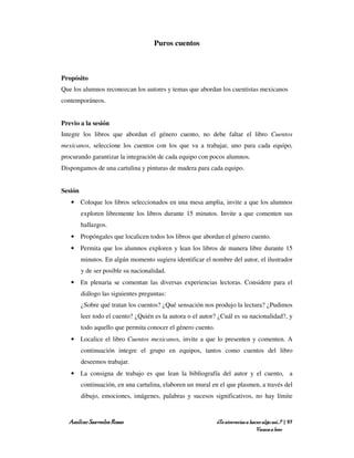 Puros cuentos



Propósito
Que los alumnos reconozcan los autores y temas que abordan los cuentistas mexicanos
contemporáneos.


Previo a la sesión
Integre los libros que abordan el género cuento, no debe faltar el libro Cuentos
mexicanos, seleccione los cuentos con los que va a trabajar, uno para cada equipo,
procurando garantizar la integración de cada equipo con pocos alumnos.
Dispongamos de una cartulina y pinturas de madera para cada equipo.


Sesión
   • Coloque los libros seleccionados en una mesa amplia, invite a que los alumnos
         exploren libremente los libros durante 15 minutos. Invite a que comenten sus
         hallazgos.
   • Propóngales que localicen todos los libros que abordan el género cuento.
   • Permita que los alumnos exploren y lean los libros de manera libre durante 15
         minutos. En algún momento sugiera identificar el nombre del autor, el ilustrador
         y de ser posible su nacionalidad.
   • En plenaria se comentan las diversas experiencias lectoras. Considere para el
         diálogo las siguientes preguntas:
         ¿Sobre qué tratan los cuentos? ¿Qué sensación nos produjo la lectura? ¿Pudimos
         leer todo el cuento? ¿Quién es la autora o el autor? ¿Cuál es su nacionalidad?, y
         todo aquello que permita conocer el género cuento.
   • Localice el libro Cuentos mexicanos, invite a que lo presenten y comenten. A
         continuación integre el grupo en equipos, tantos como cuentos del libro
         deseemos trabajar.
   • La consigna de trabajo es que lean la bibliografía del autor y el cuento, a
         continuación, en una cartulina, elaboren un mural en el que plasmen, a través del
         dibujo, emociones, imágenes, palabras y sucesos significativos, no hay límite


  Amílcar Saavedra Rosas                                      ¿Te atreverías a hacer algo así…? | 97
                                                                                  Vamos a leer
 