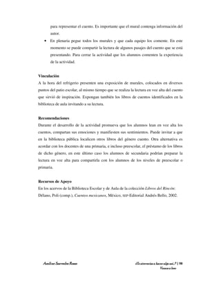 para representar el cuento. Es importante que el mural contenga información del
       autor.
   • En plenaria pegue todos los murales y que cada equipo los comente. En este
       momento se puede compartir la lectura de algunos pasajes del cuento que se está
       presentando. Para cerrar la actividad que los alumnos comenten la experiencia
       de la actividad.


Vinculación
A la hora del refrigerio presenten una exposición de murales, colocados en diversos
puntos del patio escolar, al mismo tiempo que se realiza la lectura en voz alta del cuento
que sirvió de inspiración. Expongan también los libros de cuentos identificados en la
biblioteca de aula invitando a su lectura.


Recomendaciones
Durante el desarrollo de la actividad promueva que los alumnos lean en voz alta los
cuentos, compartan sus emociones y manifiesten sus sentimientos. Puede invitar a que
en la biblioteca pública localicen otros libros del género cuento. Otra alternativa es
acordar con los docentes de una primaria, e incluso preescolar, el préstamo de los libros
de dicho género, en este último caso los alumnos de secundaria podrían preparar la
lectura en voz alta para compartirla con los alumnos de los niveles de preescolar o
primaria.


Recursos de Apoyo
En los acervos de la Biblioteca Escolar y de Aula de la colección Libros del Rincón:
Délano, Poli (comp.), Cuentos mexicanos, México, SEP-Editorial Andrés Bello, 2002.




   Amílcar Saavedra Rosas                                   ¿Te atreverías a hacer algo así…? | 98
                                                                                Vamos a leer
 