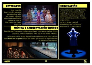 15
Tiene una función muy importante,
ya que con las luces se logra dar
énfasis a la escena, al personaje, al
sentimiento o la emoción…La luz
ayuda también a esconder o resaltar
un personaje.
Las luces tienen especial
protagonismo en el teatro de
sombras y en el teatro negro.
Iluminación
Vestuario
Entre otras, las
funciones del vestuario
son identificar a los
personajes; informar
sobre su personalidad o
pasado; y situar la
historia en una época
concreta.
Música y ambientación sonora
La ambientación sonora contribuye a dar fuerza a las escenas, incluye efectos
de sonido, como el ruido de la lluvia o el de una puerta cerrando.
La musicalización de la obra adquiere especial relevancia en casos como el
teatro musical o la ópera, género este último que necesita de la participación
en directo de una orquesta.
 