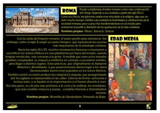 2
ROMA Puedeconsiderarseelteatroromanocomounacontinuación
delGriego,llegandoasusciudadesapartirdelsigloIIIa.C.
Con la caída del Imperio romano, el teatro perdió gran relevancia. Sin
embargo, sobre el siglo X surgió un teatro litúrgico, que reproducía las escenas
más importantes de la mitología cristiana.
Hacia los siglos XI y XII, muchos monasterios franceses comenzaron a
escenificar los relatos bíblicos en una plataforma por fuera del templo, usando
lenguas vernáculas, más cercanas a la gente. A medida que estos actos teatrales
ganaban complejidad, se empezó a exhibirlos en carrozas o escenarios móviles,
para llegar a distintos lugares. Estas prácticas, que originalmente se llamaron
Misterios o Moralidades y que posteriormente dieron lugar a los Autos
Sacramentales, fueron muy populares en los reinos ibéricos.
También existió un teatro profano (no religioso) y popular, que protagonizado
por los juglares se representaba en las calles. Carecía de forma, estructura e
incluso texto, y se basaba en la improvisación y el humor absurdo y soez.
Por otra parte, en círculos más próximos a la corte y la nobleza, los trovadores,
que eran notables músicos y poetas, contaban historias y dramatizaban
escenas.
Nombres propios: Hrosvitha de Gandersheim, Fernando de Rojas .
edad media
ComoenGrecia,inicialmenteestabamuyvinculadoalareligión;algoqueno
durómuchotiempo.Debidoalacantidaddefestividadesycelebracionesdela
sociedadromana,pocoapocofuetransformándoseenunmediopara
entreteneralpuebloydistraerlodelosquehaceresdelavidacotidiana.
Nombres propios: Plauto, Terencio, Séneca.
 