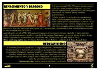 3
RENACIMIENTO y barroco El Renacimiento (S. XV y XVI) marcó un gran cambio
en las artes y por supuesto en el teatro. Las obras
ganaron en naturalidad, perdieron su carácter religioso
y rescataron los antiguos mitos y símbolos
grecorromanos.
En Italia surgió la Comedia del Arte; una forma de
teatro callejero y popular, interpretado por actores
profesionales que se desplazaban de ciudad en ciudad
representando piezas cómicas e improvisaciones. En
estas obras aparecían siempre los mismos personajes
(Pantaleón, Arlequín, Polichinela, Colombina, etc.) caracterizados con máscaras, lo que facilitaba la comprensión
de las tramas por parte del público.
A caballo entre los siglos XVI y XVII aparecieron géneros como el teatro barroco español o el teatro isabelino
inglés, en los que destacaron nombres como los de Cervantes o Shakespeare. Las nuevas formas de espectáculo
teatral comenzaron a popularizarse y a valorarse en toda Europa. En el siglo XVII surgió la ópera,
Otros nombres propios: Juan del Enzina, Bartolomé Torres Naharro , Calderón de la Barca, Lope de Vega.
neoclasicismo
El teatro neoclásico se desarrolló a lo largo del siglo XVIII, inspirándose en
los principios de la Ilustración, un movimiento que se proponía combatir la
ignorancia y el fanatismo mediante la razón y el amor por el conocimiento.
Se volvió a mirar hacia Grecia y Roma, tanto para dar forma a las obras
como para elegir los temas; aunque estos se adaptaron a la nueva realidad y
se les dio un carácter moralizante y educativo.
Nombres propios: Molière, Leandro Fernández de Moratín.
 