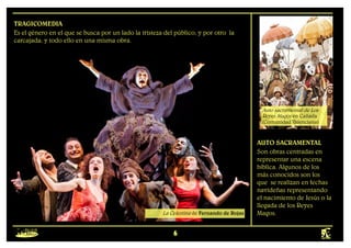 6
Formas mayores
TRAGICOMEDIA
Es el género en el que se busca por un lado la tristeza del público, y por otro la
carcajada; y todo ello en una misma obra.
AUTO SACRAMENTAL
Son obras centradas en
representar una escena
bíblica. Algunos de los
más conocidos son los
que se realizan en fechas
navideñas representando
el nacimiento de Jesús o la
llegada de los Reyes
Magos.
La Celestina de Fernando de Rojas
Auto sacramental de Los
Reyes Magos en Cañada
(Comunidad Valenciana)
 