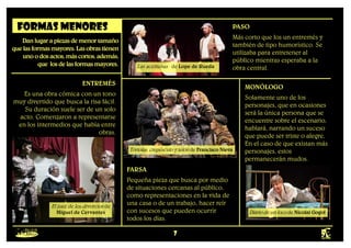 7
Formas menores
Danlugarapiezasdemenortamaño
quelasformasmayores.Lasobrastienen
unoodosactos,máscortos,además,
que losdelasformasmayores.
ENTREMÉS
Es una obra cómica con un tono
muy divertido que busca la risa fácil.
Su duración suele ser de un solo
acto. Comenzaron a representarse
en los intermedios que había entre
obras.
El juez de los divorcios de
Miguel de Cervantes
PASO
Más corto que los un entremés y
también de tipo humorístico. Se
utilizaba para entretener al
público mientras esperaba a la
obra central.
Las aceitunas de Lope de Rueda
FARSA
Pequeña pieza que busca por medio
de situaciones cercanas al público,
como representaciones en la vida de
una casa o de un trabajo, hacer reír
con sucesos que pueden ocurrir
todos los días.
Tórtolas, crepúsculo y telón de Francisco Nieva
MONÓLOGO
Solamente uno de los
personajes, que en ocasiones
será la única persona que se
encuentre sobre el escenario,
hablará, narrando un suceso
que puede ser triste o alegre,
En el caso de que existan más
personajes, estos
permanecerán mudos.
Diario de un loco de Nicolai Gogol
 
