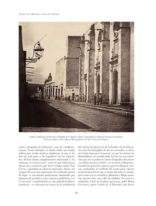 Teatro de la República. Altar de la Patria
50
cuatro compañías de infantería y una de caballería–
al gran Teatro Iturbide, en donde había una banda
militar que tocaba músicas alegóricas, lo que se les
hizo de mal gusto a los seguidores de los enjuicia-
dos. El foro estaba completamente abarrotado y, sin
embargo, la concurrencia –entre la que había pocas
damas que estuvieron por breve tiempo según Von
Tavera– guardaba un silencio expectante, ¡iban a ser
testigos del acto más importante de la historia patria!
El lugar se encontraba pobremente iluminado por
lámparas de petróleo y unos cuantos candelabros y en
el escenario –transformado en sala judicial mediante
bastidores– se colocaron las mesas de la presidencia
del consejo de guerra, las de la fiscalía y de la defensa,
así como los banquillos de los tres acusados, se desti-
nó el más bajo para el ausente, ya que la estatura de
Maximiliano era considerable. La luz era tan morte-
cina que no se pudieron tomar fotografías del suceso
–no había entonces el flash– y se recurrió a dibujantes.
Cuando los generales sujetos a proceso llegaron, fue-
ron conducidos al vestíbulo del teatro para esperar
la determinación de que se había iniciado el consejo,
pero como eso se retardaba, Miramón y Mejía toma-
ron asiento entre una valla de soldados. Se acercó a
saludarlos el jefe de la plaza queretana, Julio María
Cervantes, quien recibió de el Macabeo una fuerte
Soldados republicanos pertenecientes al Batallón de los Supremos Poderes resguardando la entrada al Convento de Capuchinas.
François Aubert. 1867. Museo Metropolitano de Arte, Colección Gilman.
 