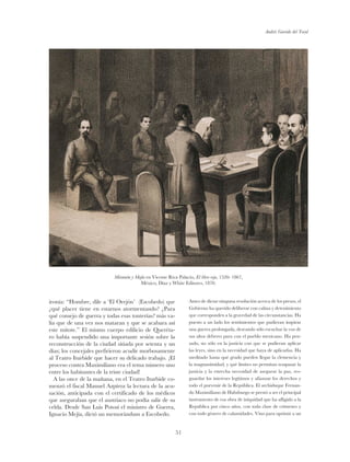 Andrés Garrido del Toral
51
ironía: “Hombre, dile a ‘El Orejón’ (Escobedo) que
¿qué placer tiene en estarnos atormentando? ¿Para
qué consejo de guerra y todas esas tonterías? más va-
lía que de una vez nos mataran y que se acabara así
este mitote.” El mismo cuerpo edilicio de Queréta-
ro había suspendido una importante sesión sobre la
reconstrucción de la ciudad sitiada por setenta y un
días; los concejales prefirieron acudir morbosamente
al Teatro Iturbide que hacer su delicado trabajo. ¡El
proceso contra Maximiliano era el tema número uno
entre los habitantes de la triste ciudad!
A las once de la mañana, en el Teatro Iturbide co-
menzó el fiscal Manuel Azpíroz la lectura de la acu-
sación, anticipada con el certificado de los médicos
que aseguraban que el austriaco no podía salir de su
celda. Desde San Luis Potosí el ministro de Guerra,
Ignacio Mejía, dictó un memorándum a Escobedo.
Antes de dictar ninguna resolución acerca de los presos, el
Gobierno ha querido deliberar con calma y detenimiento
que corresponden a la gravedad de las circunstancias. Ha
puesto a un lado los sentimientos que pudieran inspirar
una guerra prolongada, deseando sólo escuchar la voz de
sus altos deberes para con el pueblo mexicano. Ha pen-
sado, no sólo en la justicia con que se pudieran aplicar
las leyes, sino en la necesidad que haya de aplicarlas. Ha
meditado hasta qué grado pueden llegar la clemencia y
la magnanimidad, y qué límites no permitan traspasar la
justicia y la estrecha necesidad de asegurar la paz, res-
guardar los intereses legítimos y afianzar los derechos y
todo el porvenir de la República. El archiduque Fernan-
do Maximiliano de Habsburgo se prestó a ser el principal
instrumento de esa obra de iniquidad que ha afligido a la
República por cinco años, con toda clase de crímenes y
con todo género de calamidades. Vino para oprimir a un
Miramón y Mejía en Vicente Riva Palacio, El libro rojo, 1520- 1867,
México, Díaz y White Editores, 1870.
 