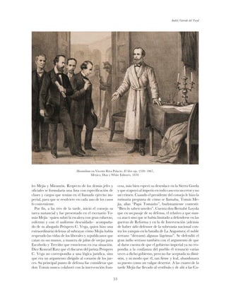 Andrés Garrido del Toral
53
les Mejía y Miramón. Respecto de los demás jefes y
oficiales se formularía una lista con especificación de
clases y cargos que tenían en el llamado ejército im-
perial, para que se resolviere en cada uno de los casos
lo conveniente.
Por fin, a las tres de la tarde, inició el consejo su
tarea sustancial y fue presentado en el escenario To-
más Mejía –quien subió la escalera con gran esfuerzo,
enfermo y con el uniforme descuidado– acompaña-
do de su abogado Próspero C. Vega, quien hizo una
extraordinaria defensa al subrayar cómo Mejía había
respetado las vidas de los liberales y republicanos que
caían en sus manos, a manera de jalón de orejas para
Escobedo y Treviño que estuvieron en esa situación.
Dice Konrad Ratz que el discurso del jurista Próspero
C. Vega no correspondía a una lógica jurídica, sino
que era un argumento dirigido al corazón de los jue-
ces. Su principal punto de defensa fue considerar que
don Tomás nunca colaboró con la intervención fran-
cesa, más bien esperó su desenlace en la Sierra Gorda
y que si apoyó al imperio en todo caso era un error y no
un crimen. Cuando el presidente del consejo le hizo la
rutinaria pregunta de cómo se llamaba, Tomás Me-
jía, alias “Papá Tomasito”, burlonamente contestó:
“Bien lo saben ustedes”. Cuenta don Bernabé Loyola
que en un pasaje de su defensa, el relativo a que nun-
ca atacó sino que se había limitado a defenderse en las
guerras de Reforma y en la de Intervención (además
de haber sido defensor de la soberanía nacional con-
tra los yanquis en la batalla de La Angostura) el noble
serrano “derramó algunas lágrimas”. Se defendió el
gran indio serrano también con el argumento de que
al darse cuenta de que el gobierno imperial ya no res-
pondía a la confianza del pueblo él renunció varias
veces a dicho gobierno, pero no fue aceptada su dimi-
sión, y ni modo que él, tan firme y leal, abandonara
su puesto como un vulgar desertor. A las cuatro de la
tarde Mejía fue llevado al vestíbulo y de ahí a las Ca-
Maximiliano en Vicente Riva Palacio, El libro rojo, 1520- 1867,
México, Díaz y White Editores, 1870.
 