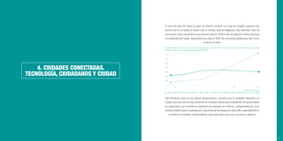 23
4. CIUDADES CONECTADAS.
TECNOLOGÍA, CIUDADANOS Y CIUDAD
El inicio del siglo XXI marcó el punto de inﬂexión mundial, en el que las ciudades superaron por
primera vez en la historia al medio rural en número total de habitantes. Este fenómeno, lejos de
ser puntual, marca una tendencia que apunta a que en 2050 el total de población urbana duplicará
a la población del campo, absorbiendo las urbes el 100% del crecimiento poblacional neto en los
próximos 35 años.
Este fenómeno, junto con los propios equipamientos y servicios que el ciudadano demanda a la
ciudad, hace que ésta se haya convertido en el espacio idóneo para el desarrollo de oportunidades
de colaboración, pero también en plataforma de expresión de conﬂictos, conﬁgurándola así, como
escenario óptimo para la implantación y desarrollo de tecnologías de todo orden, especialmente en
lo referente a movilidad, medioambiente, salud, seguridad, educación, economía o gobierno.
Población urbana y rural mundial en millones (1950-2050)
Fuente: Naciones Unidas 2014
1950
7.000
6.000
5.000
4.000
3.000
2.000
1.000
0
2015 2050
 