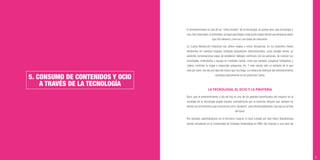 35
5. CONSUMO DE CONTENIDOS Y OCIO
A TRAVÉS DE LA TECNOLOGÍA
El entretenimiento es uno de los “niños bonitos” de la tecnología; se podría decir que tecnología y
ocio, han conectado, se entienden; aunque para llegar a este punto hayan tenido que atravesar algún
que otro desierto, como en casi todas las relaciones.
La Cuarta Revolución Industrial nos ofrece etapas a veces disruptivas. En los próximos meses
tendremos en nuestros hogares múltiples dispositivos interconectados, como Google Home, un
asistente conversacional capaz de establecer diálogos continuos con las personas, de conocer sus
prioridades, entenderlas y ayudar en múltiples tareas, como por ejemplo, proyectar fotografías y
videos, controlar tu hogar o responder preguntas, etc. Y esto siendo sólo un ejemplo de lo que
está por venir, nos da una idea del futuro que nos llega. La manera de disfrutar del entretenimiento
cambiará radicalmente en los próximos 5 años.
LA TECNOLOGÍA, EL OCIO Y LA PIRATERÍA
Decir que el entretenimiento a día de hoy es uno de los grandes beneﬁciados del impacto en la
sociedad de la tecnología puede resultar contradictorio por la estrecha relación que siempre ha
tenido con el fenómeno que conocemos como “piratería”, pero afortunadamente, hoy hay luz al ﬁnal
del túnel.
Por ejemplo, adentrándonos en el territorio musical, el mp3 (creado por Karl Heinz Branderburg
siendo estudiante en la Universidad de Erlangen Nuremberg en 1982) dio impulso a una serie de
 