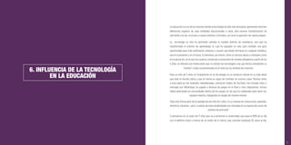 53
6. INFLUENCIA DE LA TECNOLOGÍA
EN LA EDUCACIÓN
La educación es uno de los sectores donde la tecnología ha sido más disruptiva, generando enormes
diferencias respecto de unas entidades educacionales a otras, esta enorme transformación ha
permitido a la vez, el acceso a nuevos ámbitos y formatos, así como la aparición de nuevos players.
La tecnología no sólo ha permitido cambiar el modelo anterior de enseñanza, sino que ha
transformado el entorno de aprendizaje, lo cual ha supuesto un reto, pero también una gran
oportunidad para todo profesional, empresa o usuario que desee formarse en cualquier temática,
sea en el presente o en el futuro. Es llamativo, así mismo, cómo un servicio básico y necesario como
es la educación, en el que los usuarios comienzan a consumirlo de manera obligatoria a partir de los
5 años, es ofrecido por instituciones que no utilizan las tecnologías a las que dichos estudiantes (o
“clientes”) están acostumbrados en el resto de sus ámbitos de consumo.
Para un niño de 5 años un Smartphone no es tecnología, es un producto natural en su vida diaria
que todo el mundo utiliza y que él mismo es capaz de controlar en muchos casos. Muchos niños
a esta edad ya han realizado videollamadas, consumen vídeos de YouTube, han enviado fotos o
mensajes por WhatsApp, ha jugado a decenas de juegos en el iPad u otros dispositivos, incluso
habrá participado en comunidades dentro de los juegos, en las que ha colaborado para hacer sus
equipos mejores, trabajando en equipo de manera remota.
Todo esto forma parte de la realidad de ese niño de 5 años. Es su manera de comunicarse, aprender,
divertirse, socializar… pero, ¿cuántas de estas posibilidades son utilizadas en la mayoría de cursos de
primero de primaria?
Si pensamos en un joven de 17 años que va a comenzar la universidad, que pasa el 90% de su día
con el teléfono móvil a menos de un metro de sí mismo, que consulta Facebook 20 veces al día,
 