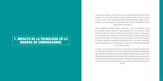 63
7. IMPACTO DE LA TECNOLOGÍA EN LA
MANERA DE COMUNICARNOS
Las tecnologías asociadas a la comunicación, que como elemento transversal afecta al total de
la población, nos deben ayudar a entender los nuevos comportamientos a la hora de conversar,
comunicar, transferir archivos o compartir experiencias en diferentes momentos. Además, queremos
comprender cómo retroalimentamos dicha tecnología una vez hemos comprendido el mensaje
recibido y qué las hace relevante.
Según la Wikipedia, Comunicación (del latín communicatĭo, - ōnis) es la actividad que consiste
en intercambiar información entre dos o más participantes con el ﬁn de transmitir o recibir
signiﬁcados a través de un sistema compartido de signos y normas semánticas. Los pasos básicos
de la comunicación son la formación de una intención de comunicar, la composición del mensaje,
la codiﬁcación del mensaje, la transmisión de la señal, la percepción de la señal, la decodiﬁcación
del mensaje y, ﬁnalmente, la interpretación del mensaje por parte de un receptor; simpliﬁcando,
comunicar consiste en enviar y recibir un mensaje en cualquier tipo y formato, que sea entendido
por el receptor o receptores.
La manera en la que las personas nos comunicamos ha ido variando a lo largo de la Historia. Desde
los sonidos guturales y gestos con los que se comunicaban nuestros antepasados Australopithecus
hace millones de años; los egipcios se sirvieron de jeroglíﬁcos pintados en piedra o papiro; menos
soﬁsticadosperoigualdeefectivosfueronlasseñalesdehumoutilizadasporlosindiosamericanos.Ya
en1.444apareciólaimprenta,delamanodeJohannesGutenberg,yrevolucionandolacomunicación;
o inventos no tan lejanos como el telégrafo que dio paso a la comunicación bidireccional hace unos
300 años.
 