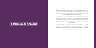 87
9. TECNOLOGÍA EN EL TRABAJO
Las empresas y la tecnología conviven desde hace décadas, la primera generación de ordenadores
nacía gracias a Eniak (Electronic Numerical Integrator and Calculator), ordenador creado en 1945
por los estadounidenses John Mauchly (1907-1980) y John Eckert (1919-1995). Desde entonces, las
empresas en el mundo están inmersas en una constante transformación, actualmente más latente
con la disrupción tecnológica que en la actualidad vivimos.
La presente revolución presenta un nuevo modelo para las empresas con algunos ejes vitales: las
nuevas maneras de relacionarse, la computación en la nube, la potenciación del talento, la analítica,
la búsqueda de nuevos modelos de negocio y la optimización de las operaciones. Hoy, las empresas
se esfuerzan por adaptarse al nuevo entorno y, es precisamente el trabajador el verdadero driver de
dicha transformación.
Según el primer estudio en España sobre transformación digital realizado por Íncipi a más de
100 departamentos de Recursos Humanos de empresas españolas, sólo el 13% de las empresas
participantes se encuentra en una fase muy avanzada del proceso. Sin embargo, el 47% están en
pleno proceso de transformación en sus respectivas empresas.
 