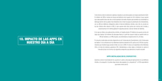 107
10. IMPACTO DE LAS APPS EN
NUESTRO DÍA A DÍA
Como hemos visto en anteriores capítulos, España es uno de los países con mayor penetración móvil.
En febrero de 2016 el número de líneas de telefonía móvil superó los 54,3 millones; lo que supone
que cada español tiene más de un móvil operativo de media. Nuestro país también ha consolidado su
liderazgo dentro de los países más relevantes de la Unión Europea en penetración de Smartphones,
con un 81% de teléfonos inteligentes sobre el total de teléfonos móviles, esta cifra ha crecido en
los dos últimos años desde un 63%, lo que supone estar diez puntos por encima de la media y
posicionarnos en el ranking global en segunda posición, sólo por detrás de Tailandia.
En lo que se reﬁere a las aplicaciones móviles, en España existen 23 millones de usuarios activos de
Apps que realizan 3,8 millones de descargas diarias. El perﬁl de usuario medio se reparte entre un
51% de hombres y un 49% mujeres, encontrándose la mayoría entre 25 y 34 años.
El consumo medio diario de estos dispositivo es de 3 horas para los Smartphones y de 1,4 horas para
las tablets. Si nos centramos en los diferentes sistemas operativos iOS cuenta con el 12% de usuarios,
mientras que Android sigue siendo el líder con con un 84%. El resto se lo repartirían entre Windows
(3%) y el resto de sistemas operativos (1%). Ateniéndonos a estos datos y teniendo en cuenta el
mercado actual, nos hicimos las siguientes preguntas que aplicamos a nuestro estudio:
APPS INSTALADAS EN EL DISPOSITIVO
Quisimos conocer la actividad de los usuarios en cuanto a descarga de aplicaciones en sus teléfonos
móviles. A la pregunta “¿Cuántas Apps tienes descargadas en tu dispositivo?”, el 55% respondieron
que tienen menos de 10.
 