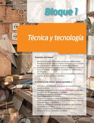 9
Propósitos del bloque:
› Reconocer la técnica como objeto de estudio de la tecnología.
› Distinguir la técnica como un sistema constituido por un conjunto
de acciones para la satisfacción de necesidades e intereses.
› Identificar los sistemas técnicos como el conjunto que integra las
acciones humanas, los materiales, la energía, las herramientas y
las máquinas.
› Demostrar la relación que existe entre las necesidades sociales y la
creación de técnicas que las satisfacen.
Al terminar este bloque, habrás aprendido a:
› Caracterizar a la tecnología como campo de conocimiento que
estudia la técnica.
› Considerar la importancia de la técnica como práctica social para
la satisfacción de necesidades e intereses.
› Identificar las acciones estratégicas, instrumentales y de control
como componentes de la técnica.
› Reconocer la importancia de las necesidades y los intereses de los
grupos sociales para la creación y el uso de técnicas en diferentes
contextos sociales e históricos.
› Utilizar la estrategia de resolución de problemas para satisfacer
necesidades e intereses.
› Utilizar la metodología de resolución de problemas en la
satisfacción de una necesidad o un interés.
Técnica y tecnología
Bloque 1
Tecnologia 1-p1.indd 9
Tecnologia 1-p1.indd 9 4/12/12 11:48 AM
4/12/12 11:48 AM
 