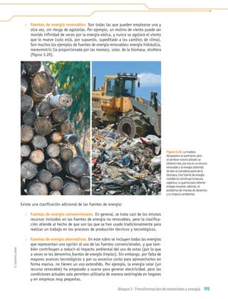 99
Bloque 3 › Transformación de materiales y energía
› Fuentes de energía renovables. Son todas las que pueden emplearse una y
otra vez, sin riesgo de agotarlas. Por ejemplo, un molino de viento puede ser
movido infinidad de veces por la energía eólica, y nunca se agotará el viento
que lo mueve (solo está, por supuesto, supeditado a los cambios de clima).
Son muchos los ejemplos de fuentes de energía renovables: energía hidráulica,
mareomotriz (la proporcionada por las mareas), solar, de la biomasa, etcétera
(figura 3.20).
Existe una clasiﬁcación adicional de las fuentes de energía:
› Fuentes de energía convencionales. En general, se trata casi de los mismos
recursos incluidos en las fuentes de energía no renovables, pero la clasifica-
ción atiende al hecho de que son las que se han usado tradicionalmente para
realizar un trabajo en los procesos de producción técnicos y tecnológicos.
› Fuentes de energía alternativas. En este rubro se incluyen todas las energías
que representan una opción al uso de las fuentes convencionales, y que tam-
bién contribuyen a reducir el impacto ambiental del uso de estas (por lo que
a veces se les denomina fuentes de energía limpias). Sin embargo, por falta de
mayores avances tecnológicos o por su excesivo costo para aprovecharlos en
forma masiva, no tienen un uso extendido. Por ejemplo, la energía solar (un
recurso renovable) ha empezado a usarse para generar electricidad, pero las
condiciones actuales solo permiten utilizarla de manera restringida en hogares
y en empresas muy pequeñas.
Figura 3.20. La madera
desaparece al quemarse, pero
al sembrar nuevos árboles se
obtiene más, por eso es un recurso
renovable y la energía obtenida
de ella se considera parte de la
biomasa. Una fuente de energía
notable la constituye la basura
orgánica; su quema para obtener
energía resuelve, además, el
problema del manejo de desechos
y su impacto ambiental.
Tecnologia 1-p7.indd 99
Tecnologia 1-p7.indd 99 4/12/12 11:32 AM
4/12/12 11:32 AM
 