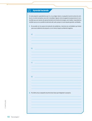 112 Tecnología 1
En este proyecto supondremos que tú y tus amigos tienen un pequeño local de venta de comi-
da en un centro recreativo cerca de tu localidad. Alguien está encargado de proporcionar el com-
bustible que, por razones de aprovechamiento de fuentes de energía, será madera. Supondremos
también que ya no es posible recolectarla del suelo, porque tu local requiere grandes cantidades.
1. De acuerdo con los pasos de resolución de problemas, menciona las actividades que harían
para sacar adelante este proyecto, con el menor impacto ambiental negativo.
a)
b)
c)
d)
2. Por último,haz un pequeño resumen de las fases que integrarían tu proyecto.
Aprende haciendo
Tecnologia 1-p7.indd 112
Tecnologia 1-p7.indd 112 4/12/12 11:33 AM
4/12/12 11:33 AM
 