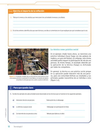 12 Tecnología 1
1. Pide por lo menos a tres adultos que mencionen tres actividades humanas y escríbelas.
2. En la lista anterior, identiﬁca dos que sean técnicas y escribe un comentario en el que expliques por qué consideras que lo son.
Figura 1.4. Un ejemplo completo del uso de la técnica como práctica social
es la construcción de un automóvil. En esta fábrica, un conjunto de obreros
ensambla el coche para que uno o varios usuarios lo disfruten.
La técnica como práctica social
En el ejemplo citado hasta ahora, se menciona una
práctica individual (hacer fuego con dos pedazos de
madera y un poco de hierba); sin embargo, esta misma
actividad podría requerir la participación de más de una
persona. Al mismo tiempo, el resultado obtenido por
la aplicación de la técnica (fuego) es disfrutado
por todos los compañeros.
En general, la técnica es una práctica social porque
en su aplicación puede intervenir más de una perso-
na, pues una comunidad disfruta sus resultados y sus
principios pueden transmitirse de un individuo a otro
(ﬁgura 1.4).
1. Escribe tres ejemplos de cada actividad social relacionada con las técnicas que se muestran en los siguientes ejemplos.
a) Interviene más de una persona: Fabricación de un videojuego
b) Lo disfruta un grupo social: Videojuego con participación en línea
c) Se transmite de una persona a otra: Método para fabricar un sillón
Para que quede claro
Ejercita el deporte de la reﬂexión
Tecnologia 1-p1.indd 12
Tecnologia 1-p1.indd 12 4/12/12 11:48 AM
4/12/12 11:48 AM
 
