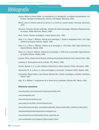 160 Tecnología 1
Bibliografía
Alonso, Aldoni y Carmen Galán. La tecnociencia y su divulgación: un enfoque transdisciplinar, An-
thropos, Consejería de Educación, Ciencia y Tecnología, Barcelona, 2004.
Bernal, John D. Historia social de la ciencia 2. La ciencia en nuestro tiempo, Península, Barcelona,
1979.
Broncano, Fernando. Mundos artiﬁciales. Filosofía del cambio tecnológico, Biblioteca Iberoamericana
de ensayo, Paidós Mexicana, México, 2000.
Buch, Tomás. Sistemas tecnológicos, Aique, Buenos Aires, 1999.
Derry T. K. y Trevor I. Williams. Historia de la tecnología 1. Desde la Antigüedad hasta 1750, Siglo
Veintiuno de España Editores, Madrid, 1995.
Derry T. K. y Trevor I. Williams. Historia de la tecnología 2. 1750 hasta 1900, Siglo Veintiuno de
España Editores, Madrid, 2002.
Derry T. K. y Trevor I. Williams. Historia de la tecnología 3. 1900 hasta la actualidad, Siglo Veintiuno
de España Editores, Madrid, 2002.
Ducassé, Pierre. Historia de las técnicas, Editorial Universitaria de Buenos Aires, Buenos Aires, 1985.
Ludwing, B. Teoría general de los sistemas, FCE, México, 1998.
Pounds, Norman J. G. La vida cotidiana: historia de la cultura material, Crítica, Barcelona, 1989.
Quintanilla, M. A. y Bravo, A. Cultura tecnológica e innovación, Fundación COTEC, Madrid, 1998.
Quintanilla, Miguel Ángel y José Manuel Sánchez Ron. Ciencia, tecnología y sociedad, Santillana,
Madrid, 1997.
Rojo, O. X, William F. Fundamentos de la ciencia de los materiales, McGraw-Hill, México, 2007.
Referencias electrónicas
www.abcpedia.com/construccion/maquinas/simples.html
www.monograﬁas.com
www.estructurascristalinas.com
www.cmpl.ipn.mx/Area_Tecnica/Glosario.htm
www.tudiscovery.com/guia_tecnologia/materiales_basicos/materiales_sinteticos/index.shtml
impactoambientalmaterialesplasticos.blogspot.com
www.tecnociencia.es/fecyt/public/home_especiales.jsp
www.monograﬁas.com/trabajos12/petrol/petrol.shtml
Tecnologia 1-p10.indd 160
Tecnologia 1-p10.indd 160 4/12/12 11:38 AM
4/12/12 11:38 AM
 