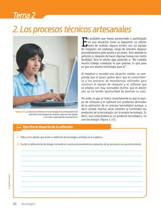 24 Tecnología 1
E
s probable que hayas presenciado o participado
en una situación como la siguiente: un adulto
trata de realizar alguna acción con un equipo
de cómputo; sin embargo, luego de intentar algunos
procedimientos pide ayuda a un joven. Este atiende la
petición y, después de hacer algunas tareas con cierta
facilidad, dice al adulto algo parecido a: “No costaba
mucho trabajo conseguir lo que querías, lo que pasa
es que era mucha tecnología para ti”.
Al imaginar o recordar una situación similar, se com-
prende que el joven quiere decir que el conocimien-
to y los procesos de manufactura utilizados para
construir el equipo de cómputo y el software que
se emplea son muy avanzados (tanto, que el adulto
aún no ha tenido oportunidad de dominar su uso).
Por ende, lo que se indica correctamente es que el equi-
po de cómputo y el software son productos derivados
de la aplicación de un proceso tecnológico aunque, a
decir verdad, muchas veces también se confunden los
productos de la tecnología con la propia tecnología. Es
decir, una computadora es un producto tecnológico, no
una tecnología (ﬁgura 1.17).
1. Pide a cinco adultos que te den su deﬁnición de tecnología y anótalas en el cuaderno.
2. Escribe tu deﬁnición de tecnología, tomando en cuenta exclusivamente las respuestas de las personas a las que entrevistaste.
Tema2
2. Los procesos técnicos artesanales
Figura 1.17. Los avances continuos en la tecnología de la computación han
permitido crear equipos de cómputo cada vez más rápidos
y con mejor capacidad de procesamiento.
Ejercita el deporte de la reﬂexión
Tecnologia 1-p2.indd 24
Tecnologia 1-p2.indd 24 4/12/12 11:40 AM
4/12/12 11:40 AM
 