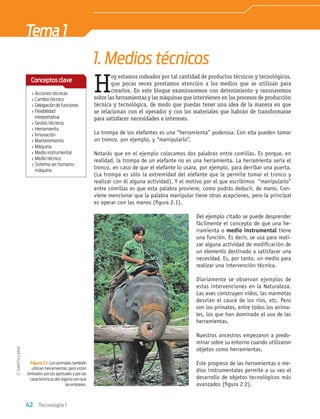 42 Tecnología 1
H
oy estamos rodeados por tal cantidad de productos técnicos y tecnológicos,
que pocas veces prestamos atención a los medios que se utilizan para
crearlos. En este bloque examinaremos con detenimiento y razonaremos
sobre las herramientas y las máquinas que intervienen en los procesos de producción
técnica y tecnológica, de modo que puedas tener una idea de la manera en que
se relacionan con el operador y con los materiales que habrán de transformarse
para satisfacer necesidades e intereses.
1. Medios técnicos
Tema1
La trompa de los elefantes es una “herramienta” poderosa. Con ella pueden tomar
un tronco, por ejemplo, y “manipularlo”.
Notarás que en el ejemplo colocamos dos palabras entre comillas. Es porque, en
realidad, la trompa de un elefante no es una herramienta. La herramienta sería el
tronco, en caso de que el elefante lo usara, por ejemplo, para derribar una puerta.
(La trompa es sólo la extremidad del elefante que le permite tomar el tronco y
realizar con él alguna actividad). Y el motivo por el que escribimos “manipularlo”
entre comillas es que esta palabra proviene, como podrás deducir, de mano. Con-
viene mencionar que la palabra manipular tiene otras acepciones, pero la principal
es operar con las manos (ﬁgura 2.1).
Del ejemplo citado se puede desprender
fácilmente el concepto de que una he-
rramienta o medio instrumental tiene
una función. Es decir, se usa para reali-
zar alguna actividad de modiﬁcación de
un elemento destinado a satisfacer una
necesidad. Es, por tanto, un medio para
realizar una intervención técnica.
Diariamente se observan ejemplos de
estas intervenciones en la Naturaleza.
Las aves construyen nidos, las marmotas
desvían el cauce de los ríos, etc. Pero
son los primates, entre todos los anima-
les, los que han dominado el uso de las
herramientas.
Nuestros ancestros empezaron a predo-
minar sobre su entorno cuando utilizaron
objetos como herramientas.
Este progreso de las herramientas o me-
dios instrumentales permite a su vez el
desarrollo de objetos tecnológicos más
avanzados (ﬁgura 2.2).
Figura 2.1. Los animales también
utilizan herramientas, pero están
limitados por las aptitudes y por las
características del órgano con que
las emplean.
› Acciones técnicas
› Cambio técnico
› Delegación de funciones
› Flexibilidad
interpretativa
› Gestos técnicos
› Herramienta
› Innovación
› Mantenimiento
› Máquina
› Medio instrumental
› Medio técnico
› Sistema ser humano-
máquina
Conceptosclave
Tecnologia 1-p3.indd 42
Tecnologia 1-p3.indd 42 4/12/12 11:41 AM
4/12/12 11:41 AM
 