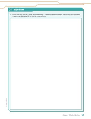 53
Bloque 2 › Medios técnicos
1. Cuando estés en tu taller de actividad tecnológica, explora a tu alrededor y elige una máquina. En el recuadro traza un esquema
simple de esa máquina y señala sus sistemas mediante ﬂechas.
Bajo la lupa
Tecnologia 1-p4.indd 53
Tecnologia 1-p4.indd 53 4/12/12 11:42 AM
4/12/12 11:42 AM
 