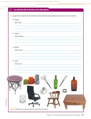 85
Bloque 3 › Transformación de materiales y energía
1. La siguiente es una breve lista de materiales. Escribe el nombre de algunos productos e industrias en los que se emplean.
• Madera:
Mesas, sillas...
• Plástico:
Bolsas, botellas...
• Metales:
Anillos, pinzas...
• Vidrio:
Vasos, copas...
Los efectos de la técnica en la vida diaria
Figura 3.7. Materiales que se utilizan en diferentes ámbitos de la vida cotidiana.
Tecnologia 1-p6.indd 85
Tecnologia 1-p6.indd 85 4/12/12 11:31 AM
4/12/12 11:31 AM
 