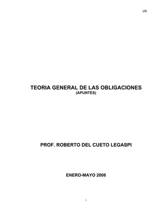 VR
TEORIA GENERAL DE LAS OBLIGACIONES
(APUNTES)
PROF. ROBERTO DEL CUETO LEGASPI
ENERO-MAYO 2006
1
 