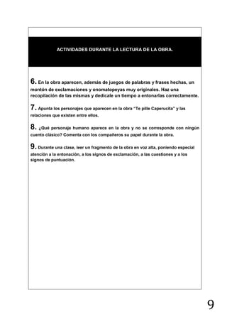 ACTIVIDADES DURANTE LA LECTURA DE LA OBRA.




6. En la obra aparecen, además de juegos de palabras y frases hechas, un
montón de exclamaciones y onomatopeyas muy originales. Haz una
recopilación de las mismas y dedícale un tiempo a entonarlas correctamente.

7. Apunta los personajes que aparecen en la obra “Te pille Caperucita” y las
relaciones que existen entre ellos.

8. ¿Qué personaje humano aparece en la obra y no se corresponde con ningún
cuento clásico? Comenta con los compañeros su papel durante la obra.


9. Durante una clase, leer un fragmento de la obra en voz alta, poniendo especial
atención a la entonación, a los signos de exclamación, a las cuestiones y a los
signos de puntuación.




                                                                                    9
 