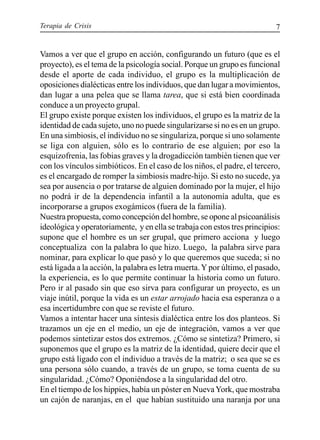 Terapia de Crisis 7
Vamos a ver que el grupo en acción, configurando un futuro (que es el
proyecto), es el tema de la psicología social. Porque un grupo es funcional
desde el aporte de cada individuo, el grupo es la multiplicación de
oposiciones dialécticas entre los individuos, que dan lugar a movimientos,
dan lugar a una pelea que se llama tarea, que si está bien coordinada
conduce a un proyecto grupal.
El grupo existe porque existen los individuos, el grupo es la matriz de la
identidad de cada sujeto, uno no puede singularizarse si no es en un grupo.
En una simbiosis, el individuo no se singulariza, porque si uno solamente
se liga con alguien, sólo es lo contrario de ese alguien; por eso la
esquizofrenia, las fobias graves y la drogadicción también tienen que ver
con los vínculos simbióticos. En el caso de los niños, el padre, el tercero,
es el encargado de romper la simbiosis madre-hijo. Si esto no sucede, ya
sea por ausencia o por tratarse de alguien dominado por la mujer, el hijo
no podrá ir de la dependencia infantil a la autonomía adulta, que es
incorporarse a grupos exogámicos (fuera de la familia).
Nuestra propuesta, como concepción del hombre, se opone al psicoanálisis
ideológica y operatoriamente, y en ella se trabaja con estos tres principios:
supone que el hombre es un ser grupal, que primero acciona y luego
conceptualiza con la palabra lo que hizo. Luego, la palabra sirve para
nominar, para explicar lo que pasó y lo que queremos que suceda; si no
está ligada a la acción, la palabra es letra muerta.Y por último, el pasado,
la experiencia, es lo que permite continuar la historia como un futuro.
Pero ir al pasado sin que eso sirva para configurar un proyecto, es un
viaje inútil, porque la vida es un estar arrojado hacia esa esperanza o a
esa incertidumbre con que se reviste el futuro.
Vamos a intentar hacer una síntesis dialéctica entre los dos planteos. Si
trazamos un eje en el medio, un eje de integración, vamos a ver que
podemos sintetizar estos dos extremos. ¿Cómo se sintetiza? Primero, si
suponemos que el grupo es la matriz de la identidad, quiere decir que el
grupo está ligado con el individuo a través de la matriz; o sea que se es
una persona sólo cuando, a través de un grupo, se toma cuenta de su
singularidad. ¿Cómo? Oponiéndose a la singularidad del otro.
En el tiempo de los hippies, había un póster en NuevaYork, que mostraba
un cajón de naranjas, en el que habían sustituido una naranja por una
 