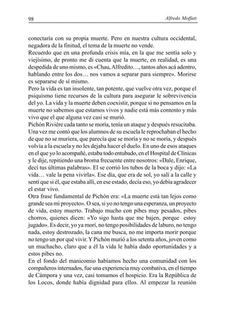 Alfredo Moffatt98
conectaría con su propia muerte. Pero en nuestra cultura occidental,
negadora de la finitud, el tema de la muerte no vende.
Recuerdo que en una profunda crisis mía, en la que me sentía solo y
viejísimo, de pronto me di cuenta que la muerte, en realidad, es una
despedida de uno mismo, es «Chau,Alfredito…, tantos años acá adentro,
hablando entre los dos… nos vamos a separar para siempre». Morirse
es separarse de sí mismo.
Pero la vida es tan insolente, tan potente, que vuelve otra vez, porque el
psiquismo tiene recursos de la cultura para asegurar le sobrevivencia
del yo. La vida y la muerte deben coexistir, porque si no pensamos en la
muerte no sabemos que estamos vivos y nadie está más contento y más
vivo que el que alguna vez casi se murió.
Pichón Rivière cada tanto se moría, tenía un ataque y después resucitaba.
Una vez me contó que los alumnos de su escuela le reprochaban el hecho
de que no se muriera, que parecía que se moría y no se moría, y después
volvía a la escuela y no les dejaba hacer el duelo. En uno de esos ataques
en el que yo lo acompañé, estaba todo entubado, en el Hospital de Clínicas
y le dije, repitiendo una broma frecuente entre nosotros: «Dale, Enrique,
decí tus últimas palabras». El se corrió los tubos de la boca y dijo: «La
vida… vale la pena vivirla». Ese día, que era de sol, yo salí a la calle y
sentí que si él, que estaba allí, en ese estado, decía eso, yo debía agradecer
el estar vivo.
Otra frase fundamental de Pichón era: «La muerte está tan lejos como
grande sea mi proyecto». O sea, si yo no tengo una esperanza, un proyecto
de vida, estoy muerto. Trabajo mucho con pibes muy pesados, pibes
chorros, quienes dicen: «Yo sigo hasta que me bajen, porque estoy
jugado». Es decir, yo ya morí, no tengo posibilidades de laburo, no tengo
nada, estoy destrozado, la cana me busca, no me importa morir porque
no tengo un por qué vivir.YPichón murió a los setenta años, joven como
un muchacho, claro que a él la vida le había dado oportunidades y a
estos pibes no.
En el fondo del manicomio habíamos hecho una comunidad con los
compañeros internados, fue una experiencia muy combativa, en el tiempo
de Cámpora y una vez, casi tomamos el hospicio. Era la República de
los Locos, donde había dignidad para ellos. Al empezar la reunión
 