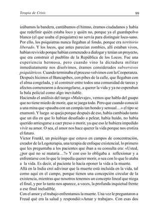 Terapia de Crisis 99
izábamos la bandera, cantábamos el himno, éramos ciudadanos y había
que redefinir quién estaba loco y quién no, porque ya el guardapolvo
blanco (el que usaba el psiquiatra) no servía para distinguir loco-sano.
Por ello, los psiquiatras nunca llegaban al fondo, porque era territorio
liberado. Y los locos, que antes parecían zombies, allí estaban vivos,
habían revivido porque habían comenzado a dialogar y tenían un proyecto,
que era construir el pueblito de la República de los Locos. Fue una
experiencia hermosa, pero cuando vino la dictadura militar
inmediatamente nos disolvimos, éramos considerados subversivos
psiquiátricos. Cuando terminaba el proceso volvimos con la Cooperanza.
Después hicimos el Bancapibes, con pibes de la calle, que llegaban con
el alma congelada, y al construir entre todos una comunidad de tareas y
afectos comenzaron a descongelarse, a querer la vida y ya no esperaban
la bala policial como algo inevitable.
Haciendo el análisis del tango «Malevaje», vemos que habla del guapo
que no tiene miedo de morir, que se juega todo. Pero que cuando conoció
a una mina que «pasaba con un compás tan hondo y sensual…» el tipo se
enamoró.Yluego se queja porque después de eso, había cambiado tanto
que un día en que lo habían desafiado a pelear, había huido, no había
querido arriesgarse a caer preso o morir, ya que eso le hubiera impedido
vivir su amor. O sea, el amor nos hace querer la vida porque nos erotiza
el futuro.
Víctor Frankl, un psicólogo que estuvo en campos de concentración,
creador de la Logoterapia, una terapia de enfoque existencial, lo primero
que les preguntaba a los pacientes que iban a su consulta era: «Usted,
¿por qué no se mataría…?» Y con eso lo obligaba a reflexionar y a
enfrentarse con lo que le impedía querer morir, o sea con lo que lo ataba
a la vida. Es decir, al paciente le hacía oponer la vida a la muerte.
Allá en la India creí adivinar que la muerte está incluida en la vida, tal
como aquí en el campo, porque tienen una concepción circular de la
existencia, mientras que nosotros tenemos un concepto lineal que niega
el final, y por lo tanto nos aparece, a veces, la profunda inquietud frente
a ese final ineludible.
Con el amor y el trabajo enfrentamos la muerte. Una vez le preguntaron a
Freud qué era la salud y respondió:»Amar y trabajar». Con esas dos
 