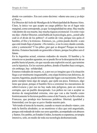 Terapia de Crisis 101
donde vos caminás». Era casi como decirme: «dame una casa y yo dejo
el Poxi.».
Fui Director delAsilo de Mendigos de la Municipalidad de BuenosAires.
Claro, la única vez que acepte un cargo público fue en el lugar más
marginal, como corresponde, ya que la marginalidad me atrae. Hay mucha
vida dentro de esa muerte, hay mucha riqueza existencial. Un croto viejo
me dijo: «Señor Director, usted habla de la psicología, pero, ¿usted sabe
cuál es el diván de los pobres?: el cartón de vino, porque nos quita el
hambre, el frío y la tristeza». Entonces, yo, ¿cómo puedo decirle a uno
que está tirado bajo el puente «No tomés», si no le estoy dando comida,
calor y contención? Y los pibes ¿por qué se drogan? Porque no tienen
destino. Estamos haciendo un genocidio a futuro, porque los pibes son el
futuro.
En la Argentina actual, estamos rodeados de muerte. El hambre y la
miseria no se pueden aguantar, no se puede llevar la desesperación de un
pueblo hasta tal punto, sin que suceda una explosión social, que termine
con la injusticia. En los sectores pobres, donde el hambre hace estragos,
sin embargo, hay solidaridad.
Estamos rodeados de muerte, sí, y por eso yo imagino que si la situación
llega a ser totalmente inaguantable, esta etapa histórica tan dolorosa, de
nuestraArgentina, puede terminar para dar lugar a un nacimiento. Pero el
parto siempre tiene algo de sangre, que ojalá sea poca. Entonces, algo
tiene que pasar, porque el hambre lleva a extremar los mecanismos de
sobrevivencia y por eso no hay nada más peligroso, para un sistema
corrupto, que un pueblo desesperado. Los pobres no van a aceptar su
destino de marginalidad extrema, sino que van a dar batalla como
históricamente lo hicieron pueblos como el de Francia, en la Revolución
Francesa, que produjo tres hermosas palabras: libertad, igualdad y
fraternidad, con las que se quiso fundar nuestro país.
Volviendo al tema de la muerte, cuando se muere un abuelo «tano», con
toda la familia alrededor, es un mentiroso si dice que está angustiado,
porque está rodeado de todos sus seres queridos, acompañado con abrazos
y llantos. En cambio, en Estados Unidos, la muerte es espantosa, en terapia
intensiva, solo, en medio de toda esa tecnología deshumanizada.
 