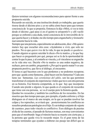Alfredo Moffatt102
Quiero terminar con algunas recomendaciones para operar frente a una
propuesta suicida.
Recuerdo un suicida, en una institución donde yo trabajaba, que quería
tirarse desde el décimo piso y yo no sabía cómo hacer para que tomara
conciencia de lo que se proponía. Entonces le dije «Mirá, si vos te tirás
desde el décimo ¿qué pasa si en el quinto te arrepentís?» y allí vaciló
porque se enfrentó a una duda, tomó conciencia de lo irreversible de lo
que quería hacer y al dudar, me dio tiempo para engancharlo y tironearlo
nuevamente hacia la vida.
Siempre que una persona, especialmente un adolescente, dice: «Me quiero
matar» hay que escuchar otra cosa: «Ayúdenme a vivir, que solo no
puedo». No es que quiere irse de la vida, lo que no puede es quedarse.
Cuando alguien se quiere suicidar le dicen «No te matés», y lo que hay
que hacer es preguntarle por qué, porque así se le da la oportunidad de
contar lo que le pasa, y al contarlo se vincula, y al vincularse se engancha
en la vida otra vez. Decirle «No te matés» es una orden negativa, de
rechazo, pero en cambio, preguntarle «¿Por qué te querés matar?» es una
propuesta positiva, que lleva al diálogo, al encuentro.
El tema es qué hacemos con lo que perdemos y no podemos recuperar,
pero que queda como fantasma. ¿Qué hacer con los fantasmas? Cada uno
tiene sus fantasmas. Las ceremonias del adiós, son las que permiten
transformar el conjunto de experiencias vitales que tuvo con otra persona
en su historia. Esa historia compartida, es lo que hay que incorporar.
Cuando uno pierde a alguien, lo que queda es el conjunto de recuerdos
que tiene con esa persona, se va el cuerpo pero la historia queda.
Quedan los recuerdos y también los conflictos de los recuerdos. En las
muertes que dan tiempo para que, por ejemplo, el padre enfermo y el hijo
dialoguen en el marco de una terapia, en la que se puedan resolver las
culpas y los reproches, se evitará que posteriormente los conflictos no
resueltos produzcan patologías en el hijo. Es un trabajo conjunto de «ajuste
de cuentas», pues todo vínculo es conflictivo. Esos diálogos de puestas
al día de las cuentas, el pasado de facturas mutuas, son muy convenientes
para que el moribundo haga el tránsito hacia su muerte con cierta paz, y
la persona que queda viva lo recuerde mejor. Es el gran tema de las
terapias terminales que ayudan a elaborar ese pasaje tan difícil que es
 