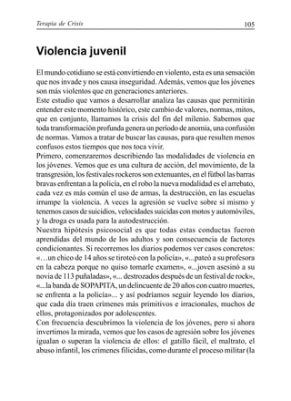 Terapia de Crisis 105
Violencia juvenil
El mundo cotidiano se está convirtiendo en violento, esta es una sensación
que nos invade y nos causa inseguridad.Además, vemos que los jóvenes
son más violentos que en generaciones anteriores.
Este estudio que vamos a desarrollar analiza las causas que permitirán
entender este momento histórico, este cambio de valores, normas, mitos,
que en conjunto, llamamos la crisis del fin del milenio. Sabemos que
toda transformación profunda genera un período de anomia, una confusión
de normas. Vamos a tratar de buscar las causas, para que resulten menos
confusos estos tiempos que nos toca vivir.
Primero, comenzaremos describiendo las modalidades de violencia en
los jóvenes. Vemos que es una cultura de acción, del movimiento, de la
transgresión, los festivales rockeros son extenuantes, en el fútbol las barras
bravas enfrentan a la policía, en el robo la nueva modalidad es el arrebato,
cada vez es más común el uso de armas, la destrucción, en las escuelas
irrumpe la violencia. A veces la agresión se vuelve sobre sí mismo y
tenemos casos de suicidios, velocidades suicidas con motos y automóviles,
y la droga es usada para la autodestrucción.
Nuestra hipótesis psicosocial es que todas estas conductas fueron
aprendidas del mundo de los adultos y son consecuencia de factores
condicionantes. Si recorremos los diarios podemos ver casos concretos:
«…un chico de 14 años se tiroteó con la policía», «...pateó a su profesora
en la cabeza porque no quiso tomarle examen», «...joven asesinó a su
novia de 113 puñaladas», «... destrozados después de un festival de rock»,
«...la banda de SOPAPITA, un delincuente de 20 años con cuatro muertes,
se enfrenta a la policía»... y así podríamos seguir leyendo los diarios,
que cada día traen crímenes más primitivos e irracionales, muchos de
ellos, protagonizados por adolescentes.
Con frecuencia descubrimos la violencia de los jóvenes, pero si ahora
invertimos la mirada, vemos que los casos de agresión sobre los jóvenes
igualan o superan la violencia de ellos: el gatillo fácil, el maltrato, el
abuso infantil, los crímenes filicidas, como durante el proceso militar (la
 
