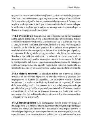 Alfredo Moffatt106
mayoría de los desaparecidos eran jóvenes), y los chicos de la guerra de
Malvinas, casi adolescentes, que pagaron con su sangre el error militar.
En nuestra investigación hemos encontrado básicamente 8 factores que
implicarían lo que condicionó que la juventud actual esté atravesada por
la violencia y también por modelos de corrupción e impunidad que la
llevan a la transgresión delincuencial:
1º) La crisis social: Toda crisis, o sea el pasaje de un tipo de sociedad
a otra, genera confusión.Aesta la podemos llamar crisis mutante porque
se están modificando las normas y mitos básicos de la cultura en relación
al sexo, la locura, la muerte, el tiempo, la familia y todo lo que organiza
el sentido de la vida de cada persona. Esta cultura actual propone un
modelo individualista competitivo, la identidad se define por el poder y
el consumo. Es la ley de la selva y triunfa el más fuerte, los mitos son
Rambo y los policías violentos. La soledad es consecuencia de la
incomunicación, cayeron las ideologías, cayeron las ilusiones. Es difícil
la configuración del futuro, es como una mudanza, todo está patas para
arriba, pero esperamos que cuando lleguemos a la nueva casa (ojalá sea
un mundo más justo y solidario) todo se vuelva a acomodar nuevamente.
2º) La historia reciente: La dictadura militar con el terror de Estado
introdujo en la sociedad Argentina niveles de violencia y crueldad que
impregnaron las fuerzas de seguridad. Las principales víctimas fueron
los jóvenes (La noche de los lápices y Los chicos de la guerra). El abuso
de la autoridad generó el deterioro de toda autoridad, completado luego
por el indulto, que generó la impunidad para todo delito. En una de nuestras
comunidades terapéuticas, un joven delincuente me decía: «Yo maté a
uno solo y ellos (los militares) mataron a treinta mil, si ellos están sueltos,
¿por qué yo voy a ir preso?»
3º) La Desocupación: Los adolescentes tienen el mayor índice de
desocupación, y sabemos que conseguir un trabajo significa poder luego
formar una pareja, una familia. Si al adolescente se le impide entrar a la
sociedad por la puerta, va a entrar por la ventana, es decir que la juventud,
especialmente la de los sectores más pobres que no pueden estudiar, van
 