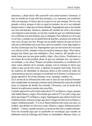 Alfredo Moffatt8
manzana, y abajo decía «Be yourself» (sea usted mismo). Entonces, si
hay un mundo en el que sólo hay naranjas y yo, manzana, me confronto
sólo con naranjas, lo único que sé es que no soy una naranja. No sé si soy
grande o chica, porque el otro es igual en tamaño, no sé si soy redondo
porque nunca vi algo que no fuera redondo. Supongamos que a ese mundo
cae una sola banana, entonces, además del cambio de color y de textura
con respecto a una naranja, yo me doy cuenta de que soy redonda porque
me confronto con una banana, que es alargada. Pero además no sé lo que
es ser lisa, y cuando cae un ananá lleno de pinches, entonces me entero de
otra cosa, de que soy lisa. Porque no me podía enterar de que era lisa si
sólo me confrontaba con cosas lisas, pero en cambio, viene algo áspero y
me doy cuenta que soy lisa. Supongamos que cae un racimo de uvas (una
uva sola no existe, siempre viene en racimo) entonces digo: «Soy única,
porque hay frutas que son múltiples». Pero, todavía, del tamaño no sé
nada, hasta que cae una gran sandía y digo: «Soy chica». Finalmente ya
me enteré de mi diversidad, ahora sé que soy redonda, lisa, soy única y
no múltiple, y soy chica. Porque esta pobre manzanita, se confrontó con
otras cosas además de la naranja, porque con la naranja lo único que
sabía es que era de otro color, y además un poquito más lisita. Esas son
las matrices de identidad, la manzana ahora se dio cuenta de todas las
características que tuvo porque se confrontó en la frutera. La frutera es el
grupo operativo. En él hay bananas, uvas, naranjas, sandías, etc.
En la teoría de la información todo esto se dice de una manera bastante
más complicada: un mensaje contiene tanta información como diversidad
tiene el conjunto de donde fue extraído. (Nosotros, con la teoría de la
frutera lo explicamos mucho más sencillo).
Cuando apareció la televisión nadie decía TV en blanco y negro, porque
sólo había blanco y negro. Pero desde que salió la TV en color, tengo que
decir que tengoTVen blanco y negro. Supongamos que saliera el televisor
tridimensional, entonces tengo que decir «tengo un televisor en blanco y
negro y bidimensional». Y si en el futuro hubiera televisión con olor, yo
tendría que definir mi televisor como «blanco y negro, bidimensional e
inodoro…»Antes,cuandoeraúnico,yoteníauntelevisoryestabacontento.
Esto me recuerda algo que se analizaba en sociología: que cuando un
habitante rural de Santiago del Estero se trasladaba a Buenos Aires, se
 