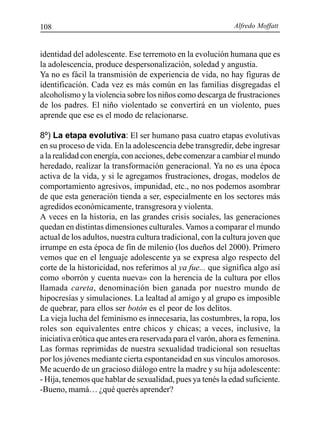 Alfredo Moffatt108
identidad del adolescente. Ese terremoto en la evolución humana que es
la adolescencia, produce despersonalización, soledad y angustia.
Ya no es fácil la transmisión de experiencia de vida, no hay figuras de
identificación. Cada vez es más común en las familias disgregadas el
alcoholismo y la violencia sobre los niños como descarga de frustraciones
de los padres. El niño violentado se convertirá en un violento, pues
aprende que ese es el modo de relacionarse.
8º) La etapa evolutiva: El ser humano pasa cuatro etapas evolutivas
en su proceso de vida. En la adolescencia debe transgredir, debe ingresar
a la realidad con energía, con acciones, debe comenzar a cambiar el mundo
heredado, realizar la transformación generacional. Ya no es una época
activa de la vida, y si le agregamos frustraciones, drogas, modelos de
comportamiento agresivos, impunidad, etc., no nos podemos asombrar
de que esta generación tienda a ser, especialmente en los sectores más
agredidos económicamente, transgresora y violenta.
A veces en la historia, en las grandes crisis sociales, las generaciones
quedan en distintas dimensiones culturales. Vamos a comparar el mundo
actual de los adultos, nuestra cultura tradicional, con la cultura joven que
irrumpe en esta época de fin de milenio (los dueños del 2000). Primero
vemos que en el lenguaje adolescente ya se expresa algo respecto del
corte de la historicidad, nos referimos al ya fue... que significa algo así
como «borrón y cuenta nueva» con la herencia de la cultura por ellos
llamada careta, denominación bien ganada por nuestro mundo de
hipocresías y simulaciones. La lealtad al amigo y al grupo es imposible
de quebrar, para ellos ser botón es el peor de los delitos.
La vieja lucha del feminismo es innecesaria, las costumbres, la ropa, los
roles son equivalentes entre chicos y chicas; a veces, inclusive, la
iniciativa erótica que antes era reservada para el varón, ahora es femenina.
Las formas reprimidas de nuestra sexualidad tradicional son resueltas
por los jóvenes mediante cierta espontaneidad en sus vínculos amorosos.
Me acuerdo de un gracioso diálogo entre la madre y su hija adolescente:
- Hija, tenemos que hablar de sexualidad, pues ya tenés la edad suficiente.
-Bueno, mamá… ¿qué querés aprender?
 