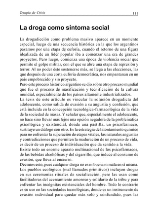 Terapia de Crisis 111
La droga como síntoma social
La drogadicción como problema masivo aparece en un momento
especial, luego de una secuencia histórica en la que los argentinos
pasamos por una etapa de euforia, cuando el retorno de una figura
idealizada de un líder popular iba a comenzar una era de grandes
proyectos. Pero luego, comienza una época de violencia social que
permite el golpe militar, con el que se abre una etapa de represión y
terror. Al no poder éste sostenerse más, se llega a las elecciones, las
que después de una corta euforia democrática, nos empantanan en un
país empobrecido y sin proyecto.
Pero este proceso histórico argentino se dio sobre otro proceso mundial
que fue el proceso de masificación y tecnificación de la cultura
mundial, especialmente de los países altamente industrializados.
La tesis de este artículo es vincular la solución drogadicta del
adolescente, como salida de evasión a su angustia y confusión, que
está incluida en la concepción tecnológica-farmacológica de la vida
de la sociedad de masas. Y señalar que, especialmente el adolescente,
no hace sino llevar más lejos una opción negadora de la problemática
psicológica y existencial, donde una pastilla, un psicofármaco,
sustituye un diálogo con otro. Es la estrategia del atontamiento químico
para no enfrentar la superación de etapas vitales, las naturales angustias
y contradicciones que permiten la maduración de un proceso de vida,
es decir de un proceso de individuación que da sentido a la vida.
Existe todo un enorme aparato multinacional de los psicofármacos,
de las bebidas alcohólicas y del cigarrillo, que induce al consumo de
evasión, que lleva al encierro.
Decimos esto, pues cualquier droga no es ni buena ni mala en sí misma.
Los pueblos ecológicos (mal llamados primitivos) incluyen drogas
en sus ceremonias rituales de socialización, pero las usan como
facilitadoras del acercamiento amoroso y solidario de la tribu y para
enfrentar las incógnitas existenciales del hombre. Todo lo contrario
es su uso en las sociedades tecnológicas, donde es un instrumento de
evasión individual para quedar más solo y confundido, pues las
 