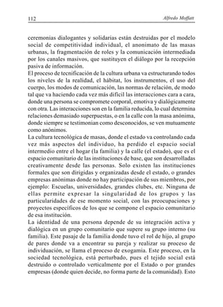 Alfredo Moffatt112
ceremonias dialogantes y solidarias están destruidas por el modelo
social de competitividad individual, el anonimato de las masas
urbanas, la fragmentación de roles y la comunicación intermediada
por los canales masivos, que sustituyen el diálogo por la recepción
pasiva de información.
El proceso de tecnificación de la cultura urbana va estructurando todos
los niveles de la realidad, el hábitat, los instrumentos, el uso del
cuerpo, los modos de comunicación, las normas de relación, de modo
tal que va haciendo cada vez más difícil las interacciones cara a cara,
donde una persona se compromete corporal, emotiva y dialógicamente
con otra. Las interacciones son en la familia reducida, lo cual determina
relaciones demasiado superpuestas, o en la calle con la masa anónima,
donde siempre se testimonian como desconocidos, se ven mutuamente
como anónimos.
La cultura tecnológica de masas, donde el estado va controlando cada
vez más aspectos del individuo, ha perdido el espacio social
intermedio entre el hogar (la familia) y la calle (el estado), que es el
espacio comunitario de las instituciones de base, que son desarrolladas
creativamente desde las personas. Solo existen las instituciones
formales que son dirigidas y organizadas desde el estado, o grandes
empresas anónimas donde no hay participación de sus miembros, por
ejemplo: Escuelas, universidades, grandes clubes, etc. Ninguna de
ellas permite expresar la singularidad de los grupos y las
particularidades de ese momento social, con las preocupaciones y
proyectos específicos de los que se compone el espacio comunitario
de esa institución.
La identidad de una persona depende de su integración activa y
dialógica en un grupo comunitario que supere su grupo interno (su
familia). Este pasaje de la familia donde tuvo el rol de hijo, al grupo
de pares donde va a encontrar su pareja y realizar su proceso de
individuación, se llama el proceso de exogamia. Este proceso, en la
sociedad tecnológica, está perturbado, pues el tejido social está
destruido o controlado verticalmente por el Estado o por grandes
empresas (donde quien decide, no forma parte de la comunidad). Esto
 