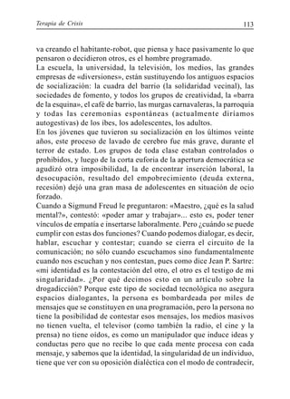 Terapia de Crisis 113
va creando el habitante-robot, que piensa y hace pasivamente lo que
pensaron o decidieron otros, es el hombre programado.
La escuela, la universidad, la televisión, los medios, las grandes
empresas de «diversiones», están sustituyendo los antiguos espacios
de socialización: la cuadra del barrio (la solidaridad vecinal), las
sociedades de fomento, y todos los grupos de creatividad, la «barra
de la esquina», el café de barrio, las murgas carnavaleras, la parroquia
y todas las ceremonias espontáneas (actualmente diríamos
autogestivas) de los ibes, los adolescentes, los adultos.
En los jóvenes que tuvieron su socialización en los últimos veinte
años, este proceso de lavado de cerebro fue más grave, durante el
terror de estado. Los grupos de toda clase estaban controlados o
prohibidos, y luego de la corta euforia de la apertura democrática se
agudizó otra imposibilidad, la de encontrar inserción laboral, la
desocupación, resultado del empobrecimiento (deuda externa,
recesión) dejó una gran masa de adolescentes en situación de ocio
forzado.
Cuando a Sigmund Freud le preguntaron: «Maestro, ¿qué es la salud
mental?», contestó: «poder amar y trabajar»... esto es, poder tener
vínculos de empatía e insertarse laboralmente. Pero ¿cuándo se puede
cumplir con estas dos funciones? Cuando podemos dialogar, es decir,
hablar, escuchar y contestar; cuando se cierra el circuito de la
comunicación; no sólo cuando escuchamos sino fundamentalmente
cuando nos escuchan y nos contestan, pues como dice Jean P. Sartre:
«mi identidad es la contestación del otro, el otro es el testigo de mi
singularidad». ¿Por qué decimos esto en un artículo sobre la
drogadicción? Porque este tipo de sociedad tecnológica no asegura
espacios dialogantes, la persona es bombardeada por miles de
mensajes que se constituyen en una programación, pero la persona no
tiene la posibilidad de contestar esos mensajes, los medios masivos
no tienen vuelta, el televisor (como también la radio, el cine y la
prensa) no tiene oídos, es como un manipulador que induce ideas y
conductas pero que no recibe lo que cada mente procesa con cada
mensaje, y sabemos que la identidad, la singularidad de un individuo,
tiene que ver con su oposición dialéctica con el modo de contradecir,
 