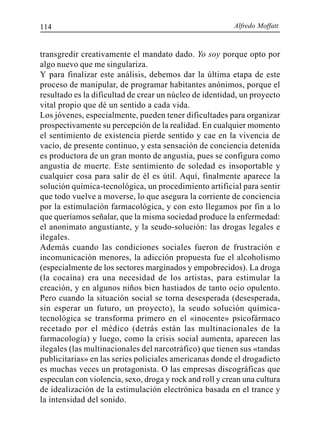 Alfredo Moffatt114
transgredir creativamente el mandato dado. Yo soy porque opto por
algo nuevo que me singulariza.
Y para finalizar este análisis, debemos dar la última etapa de este
proceso de manipular, de programar habitantes anónimos, porque el
resultado es la dificultad de crear un núcleo de identidad, un proyecto
vital propio que dé un sentido a cada vida.
Los jóvenes, especialmente, pueden tener dificultades para organizar
prospectivamente su percepción de la realidad. En cualquier momento
el sentimiento de existencia pierde sentido y cae en la vivencia de
vacío, de presente continuo, y esta sensación de conciencia detenida
es productora de un gran monto de angustia, pues se configura como
angustia de muerte. Este sentimiento de soledad es insoportable y
cualquier cosa para salir de él es útil. Aquí, finalmente aparece la
solución química-tecnológica, un procedimiento artificial para sentir
que todo vuelve a moverse, lo que asegura la corriente de conciencia
por la estimulación farmacológica, y con esto llegamos por fin a lo
que queríamos señalar, que la misma sociedad produce la enfermedad:
el anonimato angustiante, y la seudo-solución: las drogas legales e
ilegales.
Además cuando las condiciones sociales fueron de frustración e
incomunicación menores, la adicción propuesta fue el alcoholismo
(especialmente de los sectores marginados y empobrecidos). La droga
(la cocaína) era una necesidad de los artistas, para estimular la
creación, y en algunos niños bien hastiados de tanto ocio opulento.
Pero cuando la situación social se torna desesperada (desesperada,
sin esperar un futuro, un proyecto), la seudo solución química-
tecnológica se transforma primero en el «inocente» psicofármaco
recetado por el médico (detrás están las multinacionales de la
farmacología) y luego, como la crisis social aumenta, aparecen las
ilegales (las multinacionales del narcotráfico) que tienen sus «tandas
publicitarias» en las series policiales americanas donde el drogadicto
es muchas veces un protagonista. O las empresas discográficas que
especulan con violencia, sexo, droga y rock and roll y crean una cultura
de idealización de la estimulación electrónica basada en el trance y
la intensidad del sonido.
 