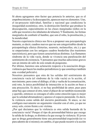Terapia de Crisis 115
Si ahora agregamos otro factor que potencia lo anterior, que es el
empobrecimiento y la desocupación, aparecen nuevos elementos. Uno,
el no-proyecto individual, familiar y nacional que condiciona la
inseguridad económica; otro, la destrucción familiar que produce la
desocupación, especialmente en las clases marginadas (niños en la
calle que recurren a los inhalantes de tolueno). Y finalmente, las formas
marginales de combatir el hambre, que son el robo, la prostitución, y
la mendicidad.
Nuestra experiencia clínica nos lleva a proponer una psicopatología
mutante, es decir, cuadros nuevos que no son categorizables desde la
psicopatología clásica (histerias, neurosis, melancolías, etc.) y que
se emparientan con los antiguos cuadros borderline (los trastornos
narcisísticos), pero que tienen características distintas. Las llamamos
síndrome de la vida vacía, donde se vivencia una paralización del
sentimiento de existencia. Y pensamos que muchas adicciones graves
son un intento de salir de este estado de psiquismo.
Por último, haremos una aclaración respecto a la asociación droga-
violencia que hacen los medios periodísticos (y que constituye también
una «verdad policial»).
Nosotros pensamos que otra de las salidas del sentimiento de
conciencia vacía (el síndrome de la vida vacía) es la acción, el
movimiento; pero como el diálogo, el ida y vuelta de la comunicación,
está roto, la única posibilidad de interacción es la acción en base a
una proyección. Es decir, si no hay posibilidad de amor, pues para
amar hay que conocer al otro, tener el placer de ser también reconocido
y querido, entonces se consagra el odio como emoción (que es mejor
que la soledad abrumadora) y aparece el espacio paranoide. Es decir,
la violencia como salida del encierro paralizante. Si ataco, se me
configura nuevamente un argumento vincular con el otro, ya que no
estoy solo, existo frente a mi víctima.
¿Por qué decíamos que la violencia es otra salida bastarda de la
conciencia vacía? Porque el tipo de personalidad básica que escoge
la salida de la droga, es distinta a la que escoge la violencia. El joven
que se droga generalmente tiene una personalidad esquizoide (se ve
para adentro de sí mismo); en cambio, el que puede recurrir a la acción
 