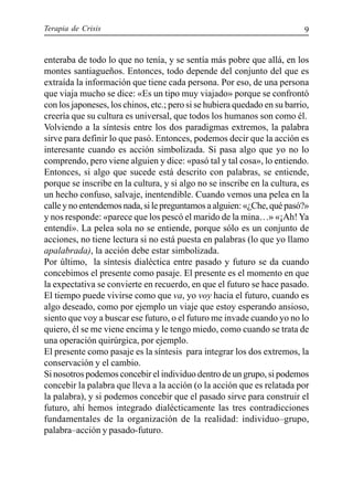 Terapia de Crisis 9
enteraba de todo lo que no tenía, y se sentía más pobre que allá, en los
montes santiagueños. Entonces, todo depende del conjunto del que es
extraída la información que tiene cada persona. Por eso, de una persona
que viaja mucho se dice: «Es un tipo muy viajado» porque se confrontó
con los japoneses, los chinos, etc.; pero si se hubiera quedado en su barrio,
creería que su cultura es universal, que todos los humanos son como él.
Volviendo a la síntesis entre los dos paradigmas extremos, la palabra
sirve para definir lo que pasó. Entonces, podemos decir que la acción es
interesante cuando es acción simbolizada. Si pasa algo que yo no lo
comprendo, pero viene alguien y dice: «pasó tal y tal cosa», lo entiendo.
Entonces, si algo que sucede está descrito con palabras, se entiende,
porque se inscribe en la cultura, y si algo no se inscribe en la cultura, es
un hecho confuso, salvaje, inentendible. Cuando vemos una pelea en la
calleynoentendemosnada,silepreguntamosaalguien:«¿Che,quépasó?»
y nos responde: «parece que los pescó el marido de la mina…» «¡Ah!Ya
entendí». La pelea sola no se entiende, porque sólo es un conjunto de
acciones, no tiene lectura si no está puesta en palabras (lo que yo llamo
apalabrada), la acción debe estar simbolizada.
Por último, la síntesis dialéctica entre pasado y futuro se da cuando
concebimos el presente como pasaje. El presente es el momento en que
la expectativa se convierte en recuerdo, en que el futuro se hace pasado.
El tiempo puede vivirse como que va, yo voy hacia el futuro, cuando es
algo deseado, como por ejemplo un viaje que estoy esperando ansioso,
siento que voy a buscar ese futuro, o el futuro me invade cuando yo no lo
quiero, él se me viene encima y le tengo miedo, como cuando se trata de
una operación quirúrgica, por ejemplo.
El presente como pasaje es la síntesis para integrar los dos extremos, la
conservación y el cambio.
Si nosotros podemos concebir el individuo dentro de un grupo, si podemos
concebir la palabra que lleva a la acción (o la acción que es relatada por
la palabra), y si podemos concebir que el pasado sirve para construir el
futuro, ahí hemos integrado dialécticamente las tres contradicciones
fundamentales de la organización de la realidad: individuo–grupo,
palabra–acción y pasado-futuro.
 