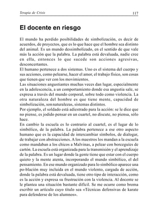 Terapia de Crisis 117
El docente en riesgo
El mundo ha perdido posibilidades de simbolización, es decir de
acuerdos, de proyectos, que es lo que hace que el hombre sea distinto
del animal. Es un mundo dessimbolizado, en el sentido de que vale
más la acción que la palabra. La palabra está devaluada, nadie cree
en ella, entonces lo que sucede son acciones agresivas,
desconcertantes.
El humano pertenece a dos sistemas. Uno es el sistema del cuerpo y
sus acciones, como pelearse, hacer el amor, el trabajo físico, son cosas
que tienen que ver con los movimientos.
Las situaciones angustiantes muchas veces dan lugar, especialmente
en la adolescencia, a un comportamiento donde esa angustia sale, se
expresa a través del mundo corporal, sobre todo como violencia. La
otra naturaleza del hombre es que tiene mente, capacidad de
simbolización, sonnaturalezas, sistemas distintos.
Por ejemplo, el soldado está adiestrado para la acción: se le dice que
no piense, es jodido pensar en un cuartel, no discute, no piensa, sólo
hace.
En cambio la escuela es lo contrario al cuartel, es el lugar de lo
simbólico, de la palabra. La palabra pertenece a ese otro aspecto
humano que es la capacidad de intercambiar símbolos, de dialogar,
de trabajar con abstracciones. A los maestros los mandan a la escuela
como mandaban a los chicos a Malvinas, a pelear con borceguíes de
cartón. La escuela está organizada para la transmisión y el aprendizaje
de la palabra. Es un lugar donde la gente tiene que estar con el cuerpo
quieto y la mente atenta, incorporando el mundo simbólico, el del
pensamiento. En ese mundo organizado para lo simbólico aparece una
po-blación muy incluida en el mundo violento, cargada de acción,
donde la palabra está devaluada, tiene otro tipo de interacción, como
es la acción y expresa su frustración con la violencia. Al docente se
le plantea una situación bastante difícil. Se me ocurre como broma
escribir un artículo cuyo título sea «Técnicas defensivas de karate
para defenderse de los alumnos».
 
