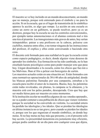 Alfredo Moffatt118
El maestro se ve hoy incluido en un mundo desconcertante, un mundo
que no maneja, porque está entrenado para el símbolo y no para la
acción. Si en la escuela, que es el lugar de transmisión de lo simbólico
aparece la acción, es algo que rompe. La acción en una escuela es
como un zorro en un gallinero, se puede resolver, pero ya es un
destrozo, porque hoy la escuela no usa los controles convencionales,
por ejemplo tantas amonestaciones si el alumno contesta mal o tira
una tiza al pizarrón. Las transgresiones más graves de antes, hoy serían
inimputables: patear a una profesora en la cabeza, pelearse con
cuchillos, matarse entre ellos, o no tomar ninguna de las instrucciones
del profesor, él explica y ellos están conversando o haciendo otra
cosa.
El docente está formado para una realidad en la que la escuela existe
como espacio pedagógico, es decir, donde alguien viene deseoso de
aprender los símbolos. Esa formación no ha sido cambiada, no le han
enseñado karate psicológico como para poder manejar esto que pasa
hoy. Llegan desarmados a la escuela, como los chicos que fue-ron a
las Malvinas. Iban al frío a pelear con borceguíes de cartón.
Los maestros actuales están en una situación así. Están formados con
unas normativas operacionales de 30 ó 40 años de antigüedad, donde
las blancas palomitas llamadas por una campanita, entraban a la
escuela para recibir el amor de la maestra. Bueno, hoy, las palomitas
están todas revolcadas, sin plumas, la campana se la afanaron, y la
maestra está con los pelos parados, desesperada. Creo que hay que
ser medio héroe para ser maestro en estos momentos.
Si la institución escolar no modifica algunos de sus «modus operandi»,
no va a poder contener a una población de chicos que vienen violentos
porque la sociedad se ha convertido en violenta. La sociedad entera
ha perdido las ideologías y los ideales. Que se pierdan las ideologías
en última instancia no es tan grave, pero cuando se pierden los ideales
sí, porque son los que organizan el mundo simbólico, en donde hay
metas. Si no hay metas no hay más que presente, y en el presente solo
hay acción. La presentidad menemista era justamente muy eficiente,
porque podía cambiar de un día para otro cualquier cosa que dijera,
 